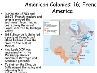 American Colonies: 16; French AmericaDuring the 1670’s and 1680’s, French traders and priests probed the southwest from trading posts along the Great Lakes, into the Mississippi Valley1682 Sieur de la Salle led a party of French and allied Indians down the river to the Gulf of MexicoKing Louis XIV was impressed with the Mississippi Rivers’ enormous strategic and economic potentialTo flatter the King, La Salle named the valley and adjoining Gulf Coast, Louisiana