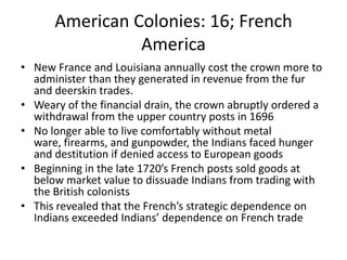 American Colonies: 16; French AmericaNew France and Louisiana annually cost the crown more to administer than they generated in revenue from the fur and deerskin trades.Weary of the financial drain, the crown abruptly ordered a withdrawal from the upper country posts in 1696No longer able to live comfortably without metal ware, firearms, and gunpowder, the Indians faced hunger and destitution if denied access to European goodsBeginning in the late 1720’s French posts sold goods at below market value to dissuade Indians from trading with the British colonistsThis revealed that the French’s strategic dependence on Indians exceeded Indians’ dependence on French trade