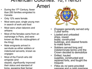 American Colonies: 16; French AmericaDuring the 17th Century, fewer than 250 families emigrated to CanadaOnly 12% were femaleMost were poor, single young men in search of work and foodMost were urban laborers and artisansMost of the females came from an orphanage in Paris, and were known as filles du roi(daughtersof the King)Male emigrants arrived in servitude as either soldiers or indentured servants, known as engagesMost of the French who did emigrate (and stayed), significantly improved their status and standard of living, escaping their former poverty as landless laborersAt least 80% of colonists lived as habitants, leasing farms of about 100 acresEngages generally served only 3 year termsLoaded and unloaded ships, rowed boats, constructed buildings, and cleared forests to make farmsSoldiers served long and indeterminate terms until the Crown decided to demobilizeDrilled, hauled supplies, constructed and repaired forts, and fought the IroquoisFilles du roiwere provided passage and a cash marriage from the CrownWere technically free, but were expected to marry within a few weeks of their arrivalThey then became subject to legal authority of their new husbands, and served as housekeepers