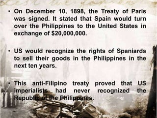 • On December 10, 1898, the Treaty of Paris
was signed. It stated that Spain would turn
over the Philippines to the United States in
exchange of $20,000,000.
• US would recognize the rights of Spaniards
to sell their goods in the Philippines in the
next ten years.
• This anti-Filipino treaty proved that US
imperialists had never recognized the
Republic of the Philippines.

 