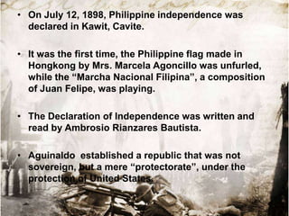 • On July 12, 1898, Philippine independence was
declared in Kawit, Cavite.
• It was the first time, the Philippine flag made in
Hongkong by Mrs. Marcela Agoncillo was unfurled,
while the “Marcha Nacional Filipina”, a composition
of Juan Felipe, was playing.
• The Declaration of Independence was written and
read by Ambrosio Rianzares Bautista.
• Aguinaldo established a republic that was not
sovereign, but a mere “protectorate”, under the
protection of United States.

 