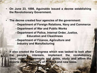• On June 23, 1898, Aguinaldo issued a decree establishing
the Revolutionary Government.
• The decree created four agencies of the government:
- Department of Foreign Relations, Navy and Commerce
- Department of War and Public Works
- Department of Police, Internal Order, Justice,
Education and Cleanliness
- Department of Finance, Agriculture and
Industry and Manufacturing
• It also created the Congress which was tasked to look after
the people‟s interests, implement the revolutionary
laws, uphold agreements and debts, study and affirm the
reports of the Secretary of Finance and new taxes.

 
