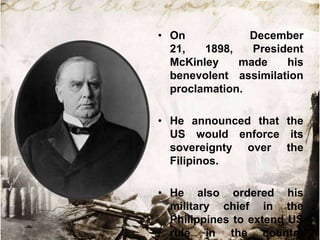• On
December
21,
1898,
President
McKinley
made
his
benevolent assimilation
proclamation.
• He announced that the
US would enforce its
sovereignty over the
Filipinos.

• He also ordered his
military chief in the
Philippines to extend US
rule in the country

 