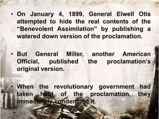• On January 4, 1899, General Elwell Otis
attempted to hide the real contents of the
“Benevolent Assimilation” by publishing a
watered down version of the proclamation.
• But General Miller, another American
Official,
published
the
proclamation‟s
original version.
• When the revolutionary government had
taken hold of the proclamation, they
immediately condemned it.

 