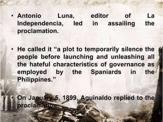 • Antonio
Luna,
Independencia,
led
proclamation.

editor
of
in
assailing

La
the

• He called it “a plot to temporarily silence the
people before launching and unleashing all
the hateful characteristics of governance as
employed by the Spaniards in the
Philippines.”

• On January 5, 1899, Aguinaldo replied to the
proclamation.

 