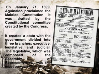 •

On January 21, 1899,
Aguinaldo proclaimed the
Malolos Constitution. It
was
drafted
by
the
Constitutional committee
created by the Congress.

• It created a state with the
government divided into
three branches: executive,
legislative and judicial.
The legislative, which was
composed
of
the
Assembly
of
Representatives, was the
most powerful.

 