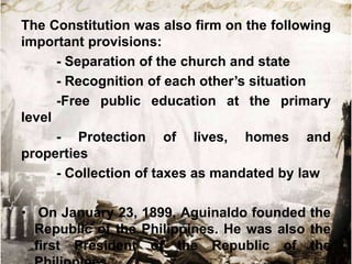 The Constitution was also firm on the following
important provisions:
- Separation of the church and state
- Recognition of each other‟s situation
-Free public education at the primary
level
- Protection of lives, homes and
properties
- Collection of taxes as mandated by law

• On January 23, 1899, Aguinaldo founded the
Republic of the Philippines. He was also the
first President of the Republic of the

 