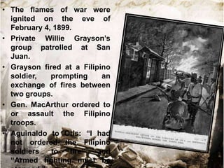 • The flames of war were
ignited on the eve of
February 4, 1899.
• Private Willie Grayson‟s
group patrolled at San
Juan.
• Grayson fired at a Filipino
soldier,
prompting
an
exchange of fires between
two groups.
• Gen. MacArthur ordered to
or assault the Filipino
troops.
• Aguinaldo to Otis: “I had
not ordered the Filipino
soldiers
to
fire”
and
“Armed fighting must be

 