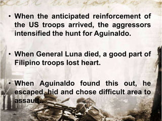 • When the anticipated reinforcement of
the US troops arrived, the aggressors
intensified the hunt for Aguinaldo.
• When General Luna died, a good part of
Filipino troops lost heart.
• When Aguinaldo found this out, he
escaped, hid and chose difficult area to
assault.

 