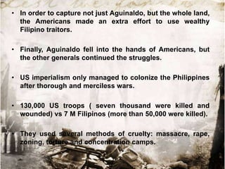 • In order to capture not just Aguinaldo, but the whole land,
the Americans made an extra effort to use wealthy
Filipino traitors.
• Finally, Aguinaldo fell into the hands of Americans, but
the other generals continued the struggles.
• US imperialism only managed to colonize the Philippines
after thorough and merciless wars.
• 130,000 US troops ( seven thousand were killed and
wounded) vs 7 M Filipinos (more than 50,000 were killed).
• They used several methods of cruelty: massacre, rape,
zoning, torture and concentration camps.

 
