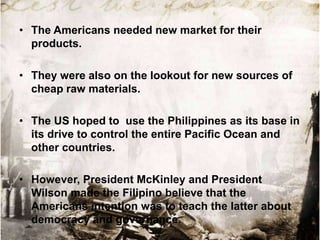 • The Americans needed new market for their
products.
• They were also on the lookout for new sources of
cheap raw materials.
• The US hoped to use the Philippines as its base in
its drive to control the entire Pacific Ocean and
other countries.
• However, President McKinley and President
Wilson made the Filipino believe that the
Americans intention was to teach the latter about
democracy and governance.

 