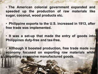 • The American colonial government expanded and
speeded up the production of raw materials like
sugar, coconut, wood products etc.

• Philippine exports to the U.S. increased in 1913, after
free trade was implemented.
• It was a set-up that made the entry of goods into
Philippines duty-free and tax-free.
• Although it boosted production, free trade made our
economy focused on exporting raw materials while
importing expensive manufactured goods.

 