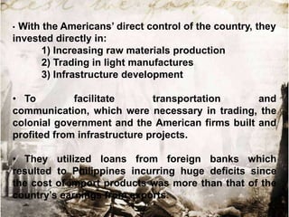 With the Americans‟ direct control of the country, they
invested directly in:
1) Increasing raw materials production
2) Trading in light manufactures
3) Infrastructure development
•

• To
facilitate
transportation
and
communication, which were necessary in trading, the
colonial government and the American firms built and
profited from infrastructure projects.
• They utilized loans from foreign banks which
resulted to Philippines incurring huge deficits since
the cost of import products was more than that of the
country‟s earnings from exports.

 