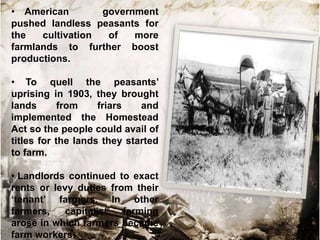 • American
government
pushed landless peasants for
the
cultivation
of
more
farmlands to further boost
productions.
• To quell the peasants‟
uprising in 1903, they brought
lands
from
friars
and
implemented the Homestead
Act so the people could avail of
titles for the lands they started
to farm.
• Landlords continued to exact
rents or levy duties from their
„tenant‟ farmers. In other
farmers,
capitalist
farming
arose in which farmers became
farm workers.

 