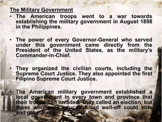 The Military Government
• The American troops went to a war towards
establishing the military government in August 1898
in the Philippines.

• The power of every Governor-General who served
under this government came directly from the
President of the United States, as the military‟s
Commander-in-Chief.
• They organized the civilian courts, including the
Supreme Court Justice. They also appointed the first
Filipino Supreme Court Justice.
• The American military government established a
local government in every town and province that
their troops had invaded. They called an election, but
those who were educated and well-off could vote
and get elected.

 