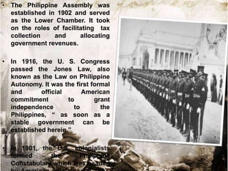 • The Philippine Assembly was
established in 1902 and served
as the Lower Chamber. It took
on the roles of facilitating tax
collection
and
allocating
government revenues.

• In 1916, the U. S. Congress
passed the Jones Law, also
known as the Law on Philippine
Autonomy. It was the first formal
and
official
American
commitment
to
grant
independence
to
the
Philippines, “ as soon as a
stable government can be
established herein.”
• In 1901, the U.S. colonialists
formed
the
Philippine
Constabulary which was headed

 