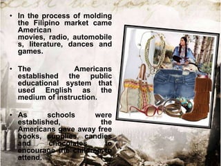 • In the process of molding
the Filipino market came
American
movies, radio, automobile
s, literature, dances and
games.

• The
Americans
established the public
educational system that
used English as the
medium of instruction.
• As
schools
were
established,
the
Americans gave away free
books, supplies, candies
and
chocolates
to
encourage the children to
attend.

 