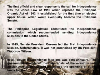 • The first official and clear response to the call for independence
was the Jones Law of 1916 which replaced the Philippine
Organic Act of 1902. It established for the first time an elected
upper house, which would eventually become the Philippine
Senate.
• The Philippine Legislature constituted the
commission which recommended sending
Missions to the United States.

Independence
Independence

• In 1919, Senate President Quezon led the first Independence
Mission. Unfortunately, it was not entertained by US President
Woodrow Wilson.
• In all, eleven Independence Missions was sent annually. The
government shouldered the huge costs of the missions until
Insular Auditor Ben Wright disallowed the spending of public
funds for such.

 