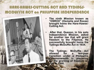 HARE-HAWES-CUTTING ACT AND TYDINGSMCDUFFIE ACT on PHILIPPINE INDEPENDENCE
• The ninth Mission known as
“OSROX” (Osmeña and Roxas)
brought home the Hare-HawesCutting Act.
•

After that, Quezon, in his solo
Independence Mission, asked
for another law that will grant
freedom to the Filipinos. He
successfully brought home the
Tydings-McDuffie Act in 1934.

• The Tydings- McDuffie Act
allowed
for
a
ten-year
transition under a Philippine
Commonwealth in preparing
for the granting of freedom on
July 4, 1946.

 
