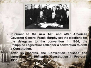 • Pursuant to the new Act, and after American
Governor General Frank Murphy set the elections for
the delegates to the convention in 1934, the
Philippine Legislature called for a convention to draft
a Constitution.
• After six months, the Convention finished and
agreed on the Philippine Constitution in February
1935.

 