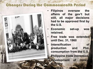 Changes During the Commonwealth Period
• Filipinos
oversaw
the
affairs of the gov‟t but
still, all major decisions
had to be approved first by
the U.S.
• Economic
set-up
was
retained.
• Free trade was extended
until Dec. 31, 1960
• Intensification
of
production
and
Phil.
consumption from the U.S.
• Philippine trade increased.
• Development of mining
industry
• Revision
of
taxation

 