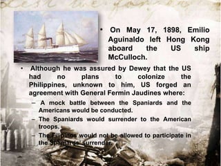 • On May 17, 1898, Emilio
Aguinaldo left Hong Kong
aboard
the
US
ship
McCulloch.
•

Although he was assured by Dewey that the US
had
no
plans
to
colonize
the
Philippines, unknown to him, US forged an
agreement with General Fermin Jaudines where:
– A mock battle between the Spaniards and the
Americans would be conducted.
– The Spaniards would surrender to the American
troops.
– The Filipinos would not be allowed to participate in
the Spaniards‟ surrender.

 