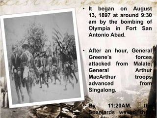 • It began on August
13, 1897 at around 9:30
am by the bombing of
Olympia in Fort San
Antonio Abad.
• After an hour, General
Greene‟s
forces
attacked from Malate.
General
Arthur
MacArthur
troops
advanced
from
Singalong.
• By
11:20AM,
the
Spaniards waved their

 