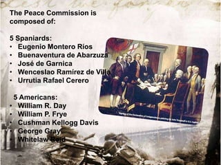 The Peace Commission is
composed of:
5 Spaniards:
• Eugenio Montero Ríos
• Buenaventura de Abarzuza
• José de Garnica
• Wenceslao Ramírez de Villa
• Urrutia Rafael Cerero
5 Americans:
• William R. Day
• William P. Frye
• Cushman Kellogg Davis
• George Gray
• Whitelaw Reid

 