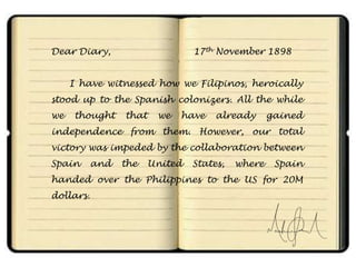 Dear Diary,                      17th November 1898


     I have witnessed how we Filipinos, heroically
stood up to the Spanish colonizers. All the while
we   thought     that    we   have    already      gained
independence from them. However, our total
victory was impeded by the collaboration between
Spain      and   the    United   States,   where    Spain
handed over the Philippines to the US for 20M
dollars.
 