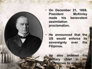 • On December 21, 1898,
  President     McKinley
  made his benevolent
  assimilation
  proclamation.

• He announced that the
  US would enforce its
  sovereignty over the
  Filipinos.

• He also ordered his
  military chief in the
  Philippines to extend US
  rule in the country
 