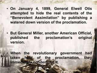 • On January 4, 1899, General Elwell Otis
  attempted to hide the real contents of the
  “Benevolent Assimilation” by publishing a
  watered down version of the proclamation.

• But General Miller, another American Official,
  published   the     proclamation‟s   original
  version.

• When the revolutionary government had
  taken hold of the proclamation, they
  immediately condemned it.
 
