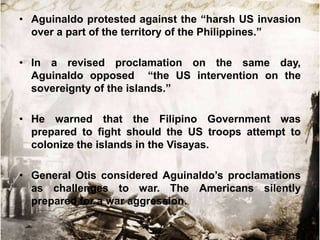 • Aguinaldo protested against the “harsh US invasion
  over a part of the territory of the Philippines.”

• In a revised proclamation on the same day,
  Aguinaldo opposed “the US intervention on the
  sovereignty of the islands.”

• He warned that the Filipino Government was
  prepared to fight should the US troops attempt to
  colonize the islands in the Visayas.

• General Otis considered Aguinaldo‟s proclamations
  as challenges to war. The Americans silently
  prepared for a war aggression.
 