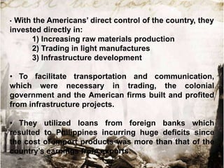 •With the Americans‟ direct control of the country, they
invested directly in:
      1) Increasing raw materials production
      2) Trading in light manufactures
      3) Infrastructure development

• To facilitate transportation and communication,
which were necessary in trading, the colonial
government and the American firms built and profited
from infrastructure projects.

• They utilized loans from foreign banks which
resulted to Philippines incurring huge deficits since
the cost of import products was more than that of the
country‟s earnings from exports.
 