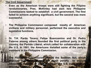 The Civil Government
• Even as the American troops were still fighting the Filipino
  revolutionaries, Pres. McKinley had sent two Philippine
  Commissions tasked to establish a civil government. The first
  failed to achieve anything significant, but the second was more
  successful.

• The Philippine Commission composed mostly of American
  civilians and military personnel, performed the executive and
  legislative functions.

• Dr. T.H. Pardo Tavera, Felipe Buencamino and Dr. Pedro
  Paterno among others founded the first political party in the
  country, the Partido Liberal, which called for collaboration with
  the U.S. In 1901, the Americans installed some of the party‟s
  members in the Philippine Commission.

• The Philippine Commission passed the Sedition Act, which
  imposed imprisonment and the death penalty to anyone
  advocating freedom or separation from the U.S. even through
  peaceful means.
 