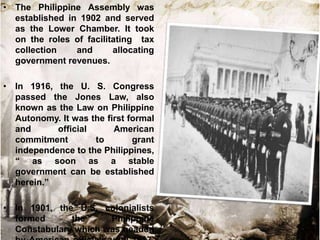 • The Philippine Assembly was
  established in 1902 and served
  as the Lower Chamber. It took
  on the roles of facilitating tax
  collection    and      allocating
  government revenues.

• In 1916, the U. S. Congress
  passed the Jones Law, also
  known as the Law on Philippine
  Autonomy. It was the first formal
  and      official      American
  commitment        to        grant
  independence to the Philippines,
  “ as soon as a stable
  government can be established
  herein.”

• In 1901, the U.S. colonialists
  formed      the     Philippine
  Constabulary which was headed
 