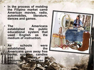 • In the process of molding
  the Filipino market came
  American movies, radio,
  automobiles,    literature,
  dances and games.

• The            Americans
  established the public
  educational system that
  used English as the
  medium of instruction.

• As      schools      were
  established,          the
  Americans gave away free
  books, supplies, candies
  and      chocolates    to
  encourage the children to
  attend.
 