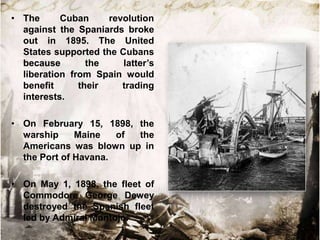 • The      Cuban     revolution
  against the Spaniards broke
  out in 1895. The United
  States supported the Cubans
  because        the    latter‟s
  liberation from Spain would
  benefit      their    trading
  interests.

• On February 15, 1898, the
  warship     Maine   of the
  Americans was blown up in
  the Port of Havana.

• On May 1, 1898, the fleet of
  Commodore George Dewey
  destroyed the Spanish fleet
  led by Admiral Montojo.
 