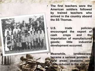 • The first teachers were the
  American soldiers followed
  by trained teachers who
  arrived in the country aboard
  the SS Thomas.

• U.S.      trade      policies
  encouraged the export of
  cash     crops    and     the
  importation of manufactured
  goods;     little  industrial
  development occurred.

• Meanwhile,      landlessness
  became a serious problem in
  rural areas; peasants were
  often reduced to the status of
  serfs.
 