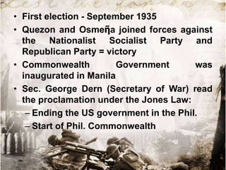 • First election - September 1935
• Quezon and Osmeῆa joined forces against
  the Nationalist Socialist Party and
  Republican Party = victory
• Commonwealth           Government      was
  inaugurated in Manila
• Sec. George Dern (Secretary of War) read
  the proclamation under the Jones Law:
   – Ending the US government in the Phil.
   – Start of Phil. Commonwealth
 