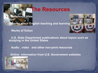The ResourcesReference titles   Books about English teaching and learning   Works of fiction    U.S. State Department publications about topics such as    studying in the United States   Audio , video   and other non-print resources  Online  information from U.S. Government websites