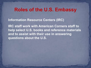 Roles of the U.S. EmbassyInformation Resource Centers (IRC)	IRC staff work with American Corners staff to help select U.S. books and reference materials and to assist with their use in answering questions about the U.S.  