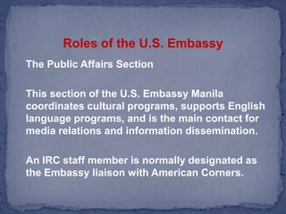 Roles of the U.S. Embassy	The Public Affairs Section    This section of the U.S. Embassy Manila coordinates cultural programs, supports English language programs, and is the main contact for media relations and information dissemination.  	An IRC staff member is normally designated as the Embassy liaison with American Corners.