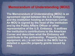 Memorandum of Understanding (MOU)The Memorandum of Understanding (MOU) is an agreement signed between the U.S. Embassy and the institution hosting an American Corner.  An MOU is signed by the head of the institution and by the Public Affairs Officer or other representative of the U.S. Embassy.  It outlines the institution’s contributions to the American Corner and describes what the Embassy will contribute to the partnership.  Property (books, equipment, etc.) is not listed in the MOU but is detailed in specific property grants issued by PAS. 