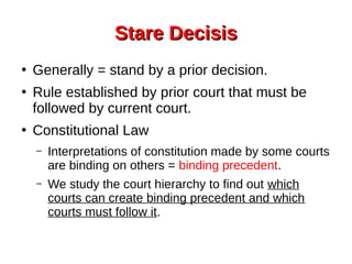 Stare DecisisStare Decisis
●
Generally = stand by a prior decision.
●
Rule established by prior court that must be
followed by current court.
●
Constitutional Law
– Interpretations of constitution made by some courts
are binding on others = binding precedent.
– We study the court hierarchy to find out which
courts can create binding precedent and which
courts must follow it.
 