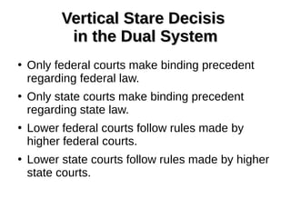 Vertical Stare DecisisVertical Stare Decisis
in the Dual Systemin the Dual System
●
Only federal courts make binding precedent
regarding federal law.
●
Only state courts make binding precedent
regarding state law.
●
Lower federal courts follow rules made by
higher federal courts.
●
Lower state courts follow rules made by higher
state courts.
 