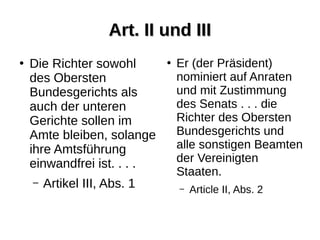 Art. II und IIIArt. II und III
●
Die Richter sowohl
des Obersten
Bundesgerichts als
auch der unteren
Gerichte sollen im
Amte bleiben, solange
ihre Amtsführung
einwandfrei ist. . . .
– Artikel III, Abs. 1
●
Er (der Präsident)
nominiert auf Anraten
und mit Zustimmung
des Senats . . . die
Richter des Obersten
Bundesgerichts und
alle sonstigen Beamten
der Vereinigten
Staaten.
– Article II, Abs. 2
 