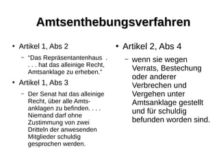 AmtsenthebungsverfahrenAmtsenthebungsverfahren
●
Artikel 1, Abs 2
– “Das Repräsentantenhaus .
. . . hat das alleinige Recht,
Amtsanklage zu erheben.”
●
Artikel 1, Abs 3
– Der Senat hat das alleinige
Recht, über alle Amts-
anklagen zu befinden. . . .
Niemand darf ohne
Zustimmung von zwei
Dritteln der anwesenden
Mitglieder schuldig
gesprochen werden.
●
Artikel 2, Abs 4
– wenn sie wegen
Verrats, Bestechung
oder anderer
Verbrechen und
Vergehen unter
Amtsanklage gestellt
und für schuldig
befunden worden sind.
 
