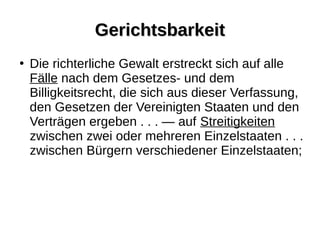 GerichtsbarkeitGerichtsbarkeit
●
Die richterliche Gewalt erstreckt sich auf alle
Fälle nach dem Gesetzes- und dem
Billigkeitsrecht, die sich aus dieser Verfassung,
den Gesetzen der Vereinigten Staaten und den
Verträgen ergeben . . . — auf Streitigkeiten
zwischen zwei oder mehreren Einzelstaaten . . .
zwischen Bürgern verschiedener Einzelstaaten;
 