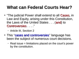 What can Federal Courts Hear?What can Federal Courts Hear?
●
“The judicial Power shall extend to all CasesCases, in
Law and Equity, arising under this Constitution,
the Laws of the United States . . . (andand) to
ControversiesControversies . . . .”
– Article III, Section 2
●
This “cases and controversiescases and controversies” language has
been the subject of numerous court decisions.
– Real issue = limitations placed on the court’s power
by the constitution.
 