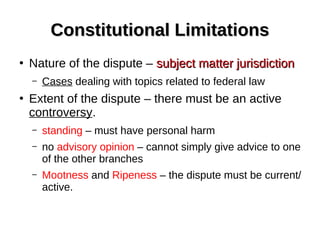 Constitutional LimitationsConstitutional Limitations
●
Nature of the dispute – subject matter jurisdictionsubject matter jurisdiction
– Cases dealing with topics related to federal law
●
Extent of the dispute – there must be an active
controversy.
– standing – must have personal harm
– no advisory opinion – cannot simply give advice to one
of the other branches
– Mootness and Ripeness – the dispute must be current/
active.
 